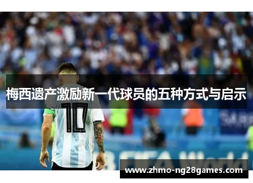 梅西遗产激励新一代球员的五种方式与启示