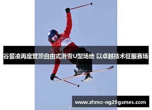 谷爱凌再度登顶自由式滑雪U型场地 以卓越技术征服赛场