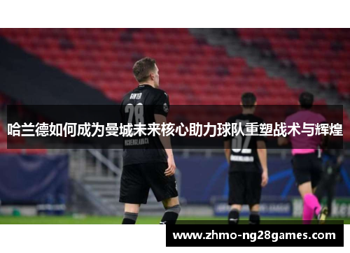 哈兰德如何成为曼城未来核心助力球队重塑战术与辉煌