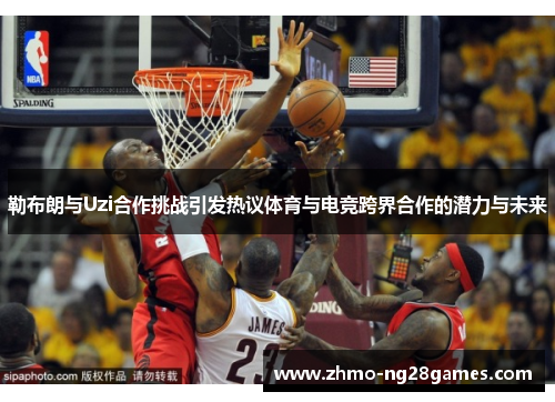 勒布朗与Uzi合作挑战引发热议体育与电竞跨界合作的潜力与未来