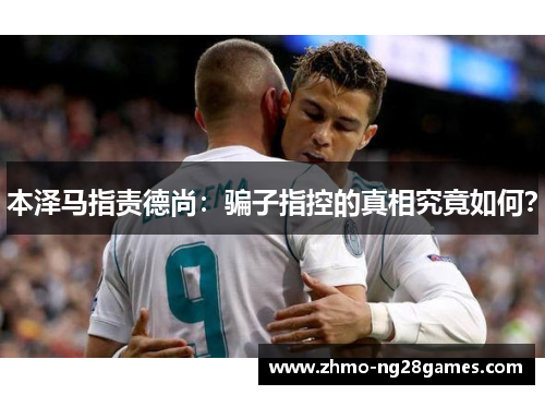 本泽马指责德尚：骗子指控的真相究竟如何？