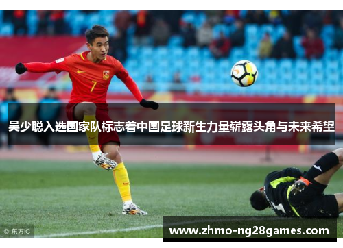 吴少聪入选国家队标志着中国足球新生力量崭露头角与未来希望