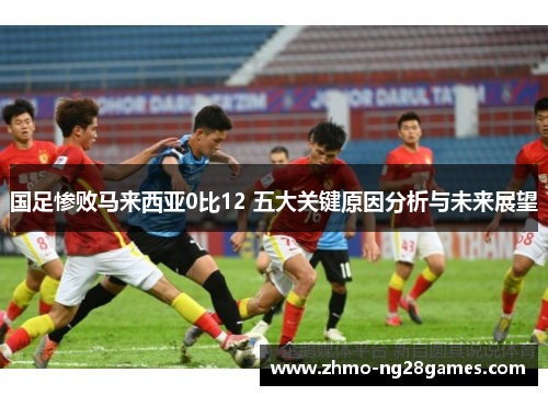 国足惨败马来西亚0比12 五大关键原因分析与未来展望