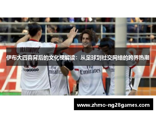 伊布大四喜背后的文化梗解读：从足球到社交网络的跨界热潮