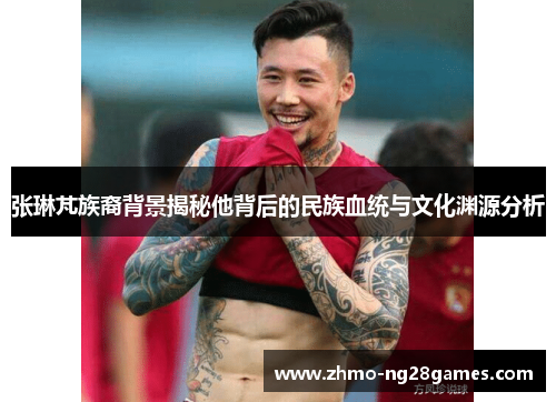 张琳芃族裔背景揭秘他背后的民族血统与文化渊源分析