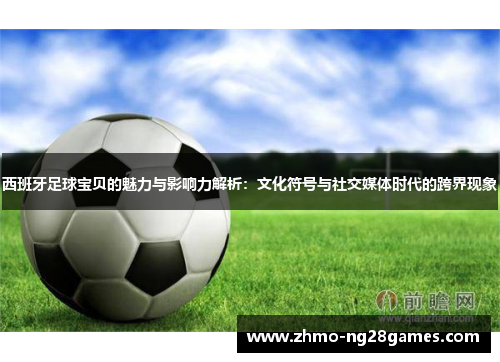 西班牙足球宝贝的魅力与影响力解析：文化符号与社交媒体时代的跨界现象