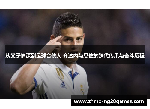 从父子情深到足球合伙人 齐达内与恩佐的跨代传承与奋斗历程