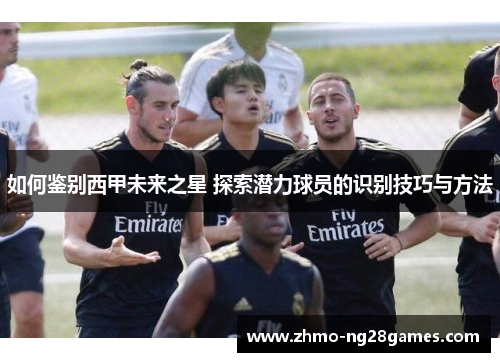 如何鉴别西甲未来之星 探索潜力球员的识别技巧与方法 如何鉴别西甲未来之星 探索潜力球员的识别技巧与方法