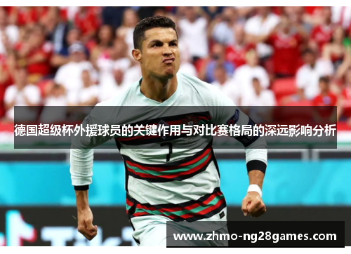 德国超级杯外援球员的关键作用与对比赛格局的深远影响分析