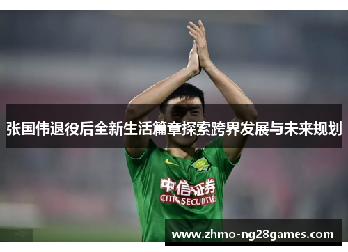 张国伟退役后全新生活篇章探索跨界发展与未来规划 张国伟退役后全新生活篇章探索跨界发展与未来规划