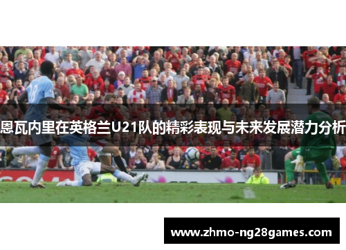 恩瓦内里在英格兰U21队的精彩表现与未来发展潜力分析 恩瓦内里在英格兰U21队的精彩表现与未来发展潜力分析
