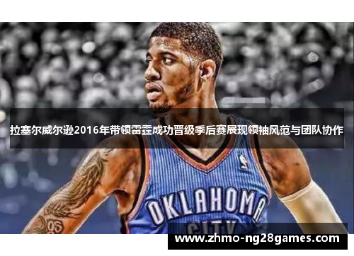 拉塞尔威尔逊2016年带领雷霆成功晋级季后赛展现领袖风范与团队协作 拉塞尔威尔逊2016年带领雷霆成功晋级季后赛展现领袖风范与团队协作