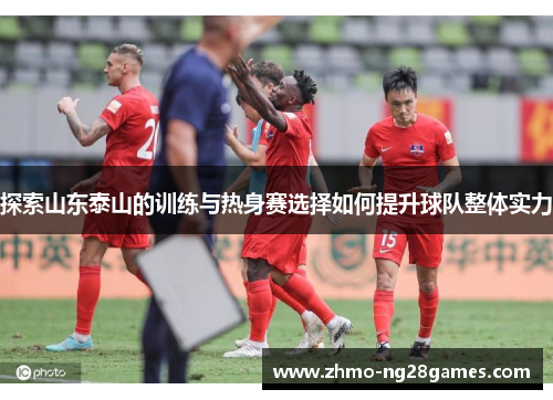探索山东泰山的训练与热身赛选择如何提升球队整体实力