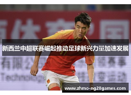 新西兰中超联赛崛起推动足球新兴力量加速发展 新西兰中超联赛崛起推动足球新兴力量加速发展