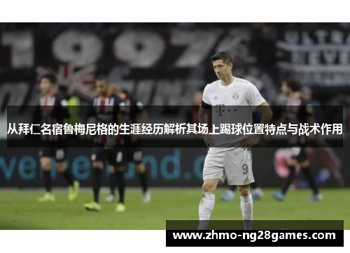 从拜仁名宿鲁梅尼格的生涯经历解析其场上踢球位置特点与战术作用