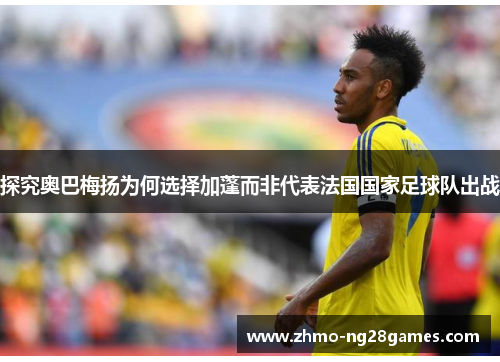 探究奥巴梅扬为何选择加蓬而非代表法国国家足球队出战 探究奥巴梅扬为何选择加蓬而非代表法国国家足球队出战