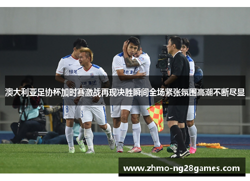 澳大利亚足协杯加时赛激战再现决胜瞬间全场紧张氛围高潮不断尽显