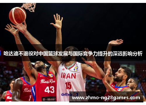 哈达迪不退役对中国篮球发展与国际竞争力提升的深远影响分析 哈达迪不退役对中国篮球发展与国际竞争力提升的深远影响分析