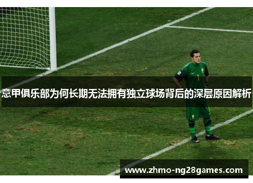 意甲俱乐部为何长期无法拥有独立球场背后的深层原因解析 意甲俱乐部为何长期无法拥有独立球场背后的深层原因解析