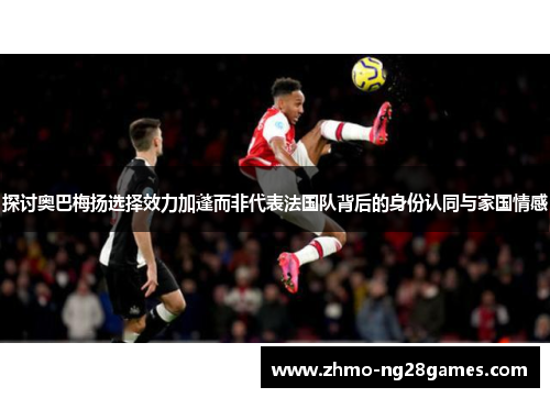 探讨奥巴梅扬选择效力加蓬而非代表法国队背后的身份认同与家国情感 探讨奥巴梅扬选择效力加蓬而非代表法国队背后的身份认同与家国情感