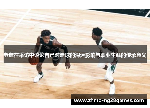 老詹在采访中谈论自己对篮球的深远影响与职业生涯的传承意义 老詹在采访中谈论自己对篮球的深远影响与职业生涯的传承意义