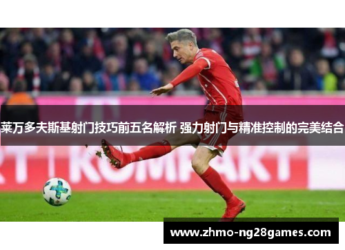 莱万多夫斯基射门技巧前五名解析 强力射门与精准控制的完美结合