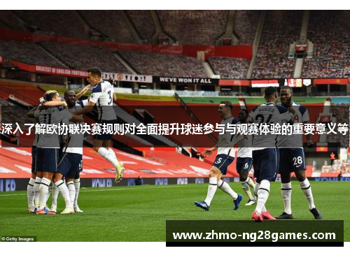 深入了解欧协联决赛规则对全面提升球迷参与与观赛体验的重要意义等 深入了解欧协联决赛规则对全面提升球迷参与与观赛体验的重要意义等