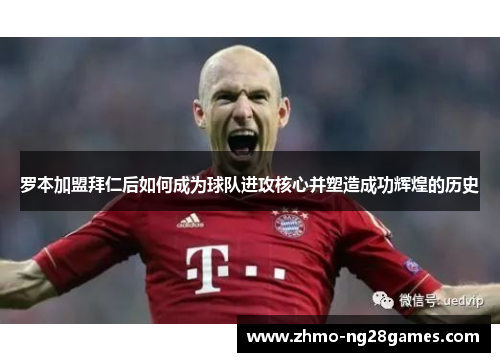 罗本加盟拜仁后如何成为球队进攻核心并塑造成功辉煌的历史 罗本加盟拜仁后如何成为球队进攻核心并塑造成功辉煌的历史