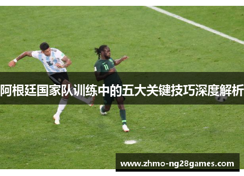 阿根廷国家队训练中的五大关键技巧深度解析