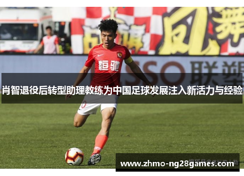 肖智退役后转型助理教练为中国足球发展注入新活力与经验 肖智退役后转型助理教练为中国足球发展注入新活力与经验