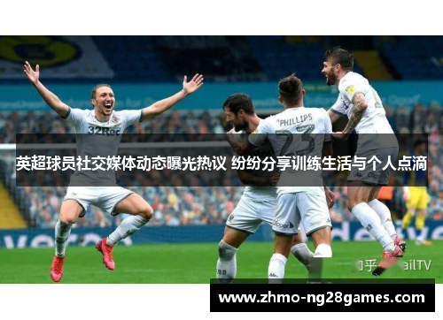 英超球员社交媒体动态曝光热议 纷纷分享训练生活与个人点滴