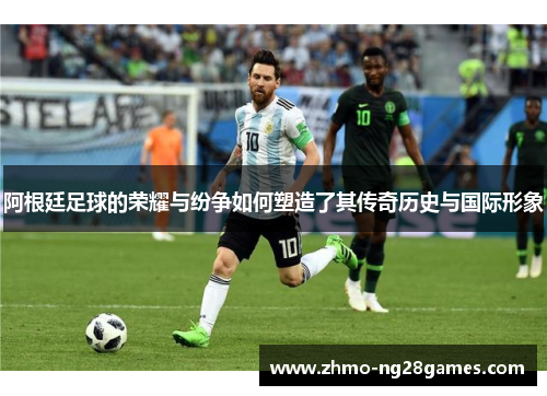 阿根廷足球的荣耀与纷争如何塑造了其传奇历史与国际形象 阿根廷足球的荣耀与纷争如何塑造了其传奇历史与国际形象