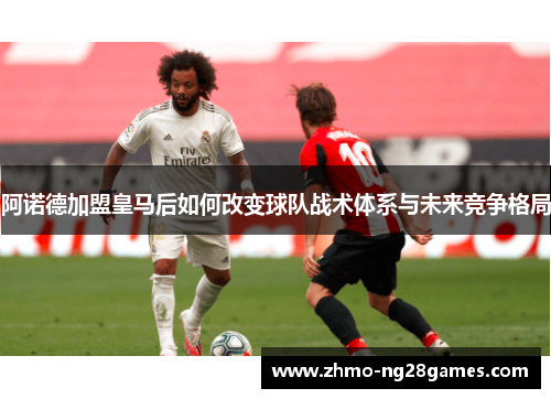 阿诺德加盟皇马后如何改变球队战术体系与未来竞争格局 阿诺德加盟皇马后如何改变球队战术体系与未来竞争格局