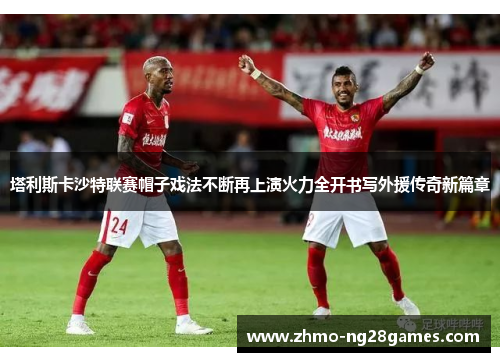 塔利斯卡沙特联赛帽子戏法不断再上演火力全开书写外援传奇新篇章 塔利斯卡沙特联赛帽子戏法不断再上演火力全开书写外援传奇新篇章